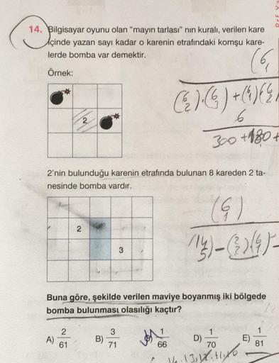 Prf Y
14. Bilgisayar oyunu olan “mayın tarlası” nin kuralı, verilen kare
çinde yazan sayı kadar o karenin etrafındaki komşu kare-
lerde bomba var demektir.
Örnek:
2
C.):6) +()
6
300 +180 €
2'nin bulunduğu karenin etrafında bulunan 8 kareden 2 ta-
nesinde b