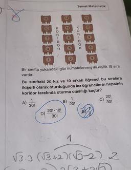 Temel Matematik
13
14
15
10
12
JOU - DOT
5
2
3
CE
Bir sınıfta yukarıdaki gibi numaralanmış iki kişilik 15 sıra
vardır.
Bu siniftaki 20 kız ve 10 erkek öğrenci bu sıralara
ikişerli olarak oturduğunda kız öğrencilerin hepsinin
koridor tarafında oturma olasılığı kaçtır?
1
30!
C)
B)
A)
1
20!
20!
30!
D)
20! 10!
30!
1
(3.3 (3+2)(-2) 2
(
2
or
