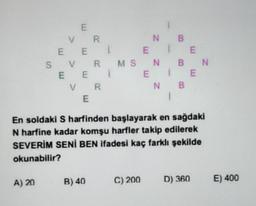 E
E
VR
NB
E E
1 E
S VR RMS N
N
E E 1
E
E
VR
NB
E
En soldaki S harfinden başlayarak en sağdaki
N harfine kadar komşu harfler takip edilerek
SEVERİM SENİ BEN İfadesi kaç farklı şekilde
okunabilir?
A) 20
B) 40
C) 200
D) 360
E) 400
