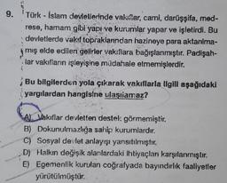 9.
Türk - İslam devletierinde vakillar, cami, darüşşifa, med-
rese, hamam gibi yapı ve kurumlar yapar ve işletirdi. Bu
devletlerde vakıf topraklarından hazineye para aktarılma-
miş elde edilen gelirler vakıflara bağışlanmıştır. Padişah-
lar vakıfların işle