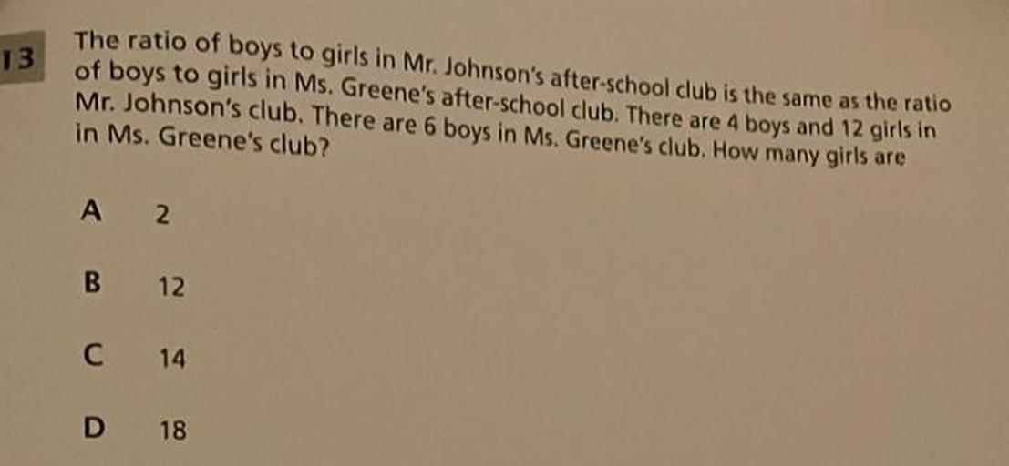 13
The ratio of boys to girls in Mr. Johnson's after-school club is the same as the ratio
of boys to girls in Ms. Greene's after-school club. There are 4 boys and 12 girls in
Mr. Johnson's club. There are 6 boys in Ms. Greene's club. How many girls are
in Ms. Greene's club?
A 2
B
12
C
14
D
18