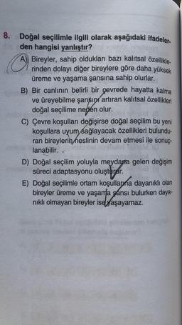 8. Doğal seçilimle ilgili olarak aşağıdaki ifadeler-
den hangisi yanlıştır?
A) Bireyler, sahip oldukları bazı kalıtsal özellikle
rinden dolayı diğer bireylere göre daha yüksek
üreme ve yaşama şansına sahip olurlar.
B) Bir canlının belirli bir çevrede hayatta kalma
ve üreyebilme şansını artıran kalıtsal özellikleri
doğal seçilime neden olur.
V13
C) Çevre koşulları değişirse doğal seçilim bu yeni
koşullara uyum sağlayacak özellikleri bulundu-
ran bireylerin neslinin devam etmesi ile sonuç-
lanabilir.
D) Doğal seçilim yoluyla meydana gelen değişim
süreci adaptasyonu oluşturur.
E) Doğal seçilimle ortam koşullarına dayanıklı olan
bireyler üreme ve yaşama şansı bulurken daya-
nikli olmayan bireyler ise yaşayamaz.
