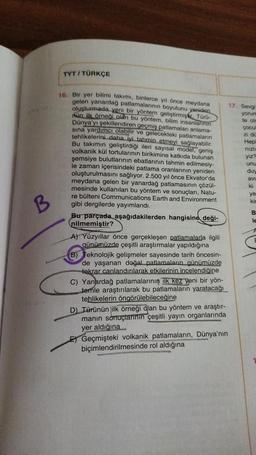 TYT / TÜRKÇE
nizi
vizz
yiz
unu
du,
av!
B
ye
ki
B
16. Bir yer bilimi takımı, binlerce yıl önce meydana
gelen yanardag patlamalarının boyutunu yeniden
17. Sevgi
oluşturmada yeni bir yöntem geliştirmişke Turu-
yarun
nun ilk örneği olan bu yöntem, bilim insanlarinin
te or
Dünya'yı şekillendiren geçmiş patlamalan anlama-
çocu
sına yardımcı olabilir ve gelecekteki patlamaların
zi do
tehlikelerini daha iyi tahmin etmeyi sağlayabilir.
Hep
hep
Bu takımın
gel
min geliştirdiği ileri sayısal model, geniş
volkanik kül tortularının birikimine katkıda bulunan
şemsiye bulutlarının ebatlarının tahmin edilmesiy-
le zaman
içerisindeki patlama oranlarının yeniden
oluşturulmasını
sağlıyor 2.500 yıl önce Ekvator da
meydana gelen bir yanardağ patlamasının çözül-
ki
mesinde kullanılan bu yöntem ve sonuçları, Natu-
re bülteni Communications Earth and Environment
gibi dergilerde yayımlandı.
Bu parçada aşağıdakilerden hangisine deği-
le
nilmemiştir?
A) Yüzyıllar önce gerçekleşen patlamalarla ilgili
günümüzde çeşitli araştırmalar yapıldığına
B) Teknolojik gelişmeler sayesinde tarih öncesin-
de yaşanan doğal patlamaların günümüzde
tekrar canlandırılarak etkilerinin incelendiğine
C) Yanardağ patlamalarının ilk kez yeni bir yön-
temle araştırılarak bu patlamaların yaratacağı
tehlikelerin öngörülebileceğine
D) Türünün ilk örneği dan bu yöntem ve araştır-
manın sonuçlarının çeşitli yayın organlarında
yer aldığına
E Geçmişteki volkanik patlamaların, Dünya'nın
biçimlendirilmesinde
rol aldığına
