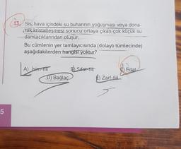 13. Sis, hava içindeki su buharının yoğuşması veya dona-
rak kristalleşmesi sonucu ortaya çıkan çok küçük su
damlacıklarından oluşur.
Bu cümlenin yer tamlayıcısında (dolaylı tümlecinde)
aşağıdakilerden hangisi yoktur?
A) İsipati BSifat-fiit
5) Edat
D) Bağlaç
E) Zarf-fil
5