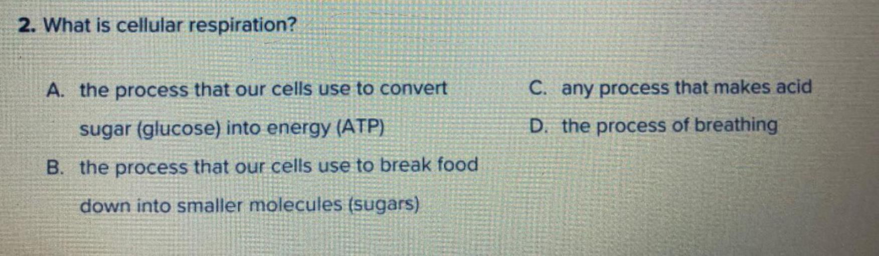 2. What is cellular respiration?
A. the process that our cells use to convert
C. any process that makes acid
sugar (glucose) into energy (ATP)
D. the process of breathing
B. the process that our cells use to break food
down into smaller molecules (sugars)