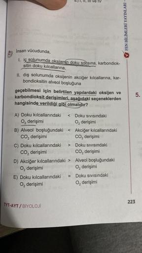 1, l, ll ve IV
FEN BİLİMLERİ YAYINLARI -
Insan vücudunda,
1. iç solunumda oksijenin doku sıvısına, karbondiok-
sitin doku kılcallarına,
II. dış solunumda oksijenin akciğer kılcallarına, kar-
bondioksitin alveol boşluğuna
geçebilmesi için belirtilen yapılar