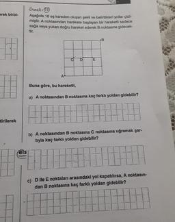 -
erek birbi-
örnek:
Aşağıda 16 eş kareden oluşan şekil ve belirttikleri yollar çizil-
miştir. A noktasından harekete başlayan bir hareketli sadece
sağa veya yukarı doğru hareket ederek B noktasına gidecek
tir.
B
D
E
A
Buna göre, bu hareketli,
a) A noktasından B noktasına kaç farklı yoldan gidebilir?
tirilerek
b) A noktasından B noktasına C noktasına uğramak şar-
tryla kaç farklı yoldan gidebilir?
ëls
Yeyinion
c) Dlle E noktaları arasındaki yol kapatılırsa, A noktasın-
dan B noktasına kaç farklı yoldan gidebilir?
