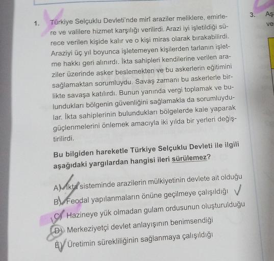 3. Aş
1.
ve
Türkiye Selçuklu Devleti'nde mirî araziler meliklere, emirle-
re ve valilere hizmet karşılığı verilirdi. Arazi iyi işletildiği sü-
rece verilen kişide kalır ve o kişi miras olarak bırakabilirdi.
Araziyi üç yıl boyunca işletemeyen kişilerden tarlanın işlet-
me hakkı geri alınırdı. İkta sahipleri kendilerine verilen ara-
ziler üzerinde asker beslemekten ve bu askerlerin eğitimini
sağlamaktan sorumluydu. Savaş zamanı bu askerlerle bir-
likte savaşa katılırdı. Bunun yanında vergi toplamak ve bu-
lundukları bölgenin güvenliğini sağlamakla da sorumluydu-
lar. İkta sahiplerinin bulundukları bölgelerde kale yaparak
güçlenmelerini önlemek amacıyla iki yılda bir yerleri değiş-
tirilirdi.
Bu bilgiden hareketle Türkiye Selçuklu Devleti ile ilgili
aşağıdaki yargılardan hangisi ileri sürülemez?
ANAKIR
AMkta sisteminde arazilerin mülkiyetinin devlete ait olduğu
B) Feodal yapılanmaların önüne geçilmeye çalışıldığı ✓
Hazineye yük olmadan gulam ordusunun oluşturulduğu
Dl Merkeziyetçi devlet anlayışının benimsendiği
Ey Üretimin sürekliliğinin sağlanmaya çalışıldığı