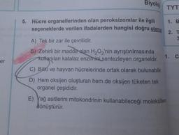 Biyolo
TYT
1. B
5. Hücre organellerinden olan peroksizomlar ile ilgili
seçeneklerde verilen ifadelerden hangisi doğru olama
2. T
A) Tek bir zar ile çevrilidir.
B) Zehirli bir madde alan H2O2'nin ayrıştırılmasında
kullanılan katalaz enzimini sentezleyen organeldir.
1. C
er
C) Bitki ve hayvan hücrelerinde ortak olarak bulunabilir.
D) Hem oksijen oluşturan hem de oksijen tüketen tek
organel çeşididir.
E) Yağ asitlerini mitokondrinin kullanabileceği moleküllere
dönüştürür.