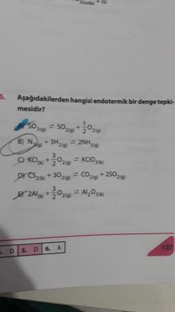 5.
Aşağıdakilerden hangisi endotermik bir denge tepki-
mesidir?
5030) = 50219 +30210
B) Nalg) + 3H2(g) = 2NH319)
C KCIK +0214
=KCIO360
DY CS26 +30219) = CO219) + 250219)
+
+
2416 +30210
) = Al,03%
137
D
5. D
6. A
