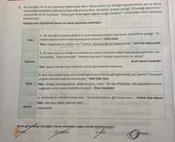 8. Bir sözcüğün ilk ve asıl anlamına temel anlam denir. Mecaz anlam ise sözcüğün gerçek (temel, yan ve terim)
anlamından tamamen uzaklaşarak kazandığı anlama denir. Söz gelimi, kırmak sözcüğü "O bardağı ben kırdım."
cümlesinde temel anlamıyla; “Birkaç gün evvel yağan yağmur sıcağı kırmamış." cümlesinde mecaz anlamıyla
kullanılmıştır.
Aşağıda bazı sözcüklerin temel ve mecaz anlamları verilmiştir.
GBY OLIVE
a nel 2
Kapi
1. Bir yere girip çıkarken geçilen ve açılıp kapanma düzeni olan duvar veya bölme açıklığı: "ÇI-
talarla yapılma telli bir kapı koymuşlardı ortasına." Cahit Uçuk
Mec. Ev gezmesi için gidilen yer: "Onların başvuracağı her kapıya gitmiş." Sait Faik Abasıyanık
1. Bir şeyin kaç tane olduğunu anlamak için bunları birer birer elden veya gözden geçirmek, sayi-
sini bulmak: "Nara sormuşlar: -Tanelerin kaç tane? Yiyenler saysın bana ne- demiş."
Bedri Rahmi Eyuboğlu
Mec. Geçer tutmak: Bunu saymam, sizi bir gün erkenden beklerim.
Saymak
1. isim Düz arazide veya açık denizde gökle yerin birleşir gibi göründüğü yer, çevren: "Geniş çöl
ufukları arasında çadırlarımızı kurduk." Falih Rifki Atay
Mec. Anlayış, kavrayış, görüş, düşünce gücü, "Bu dar zihinlerde, ufku genişlememiş di-
mağlarda, zaruri olarak faziletler de dardı." Ömer Seyfettin
Ufuk
1. Herhangi bir nitelikte havası olan: "O murdar kokulu, ağır havalı yere..." Halide Edip Adıvar
Mec. Göz alıcı, çekici, albenisi olan:
Havalı kızdı.
Havali
Buna göre hangi sözcüğün mecaz anlamına uygun örnek verilmemiştir?
A) Kapi
B) Saymak
C) Ufuk
D) Havali