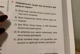 5. Aşağıdakilerden hangisi Beş Hececilerle ilgili
yanlış bir bilgidir?
den
AYDIN YAYINL.
A) Şiirde sade, özentisiz olmayı ve süsten uzak ol-
mayı tercih etmişlerdir.
B) Misra kümelerinde dörtlük esasına bağlı kal-
hnet mışlardır.
C) Şiire Birinci Dünya Savaşı ve Milli Mücadele
Dönemi'nde başlamışlardır.
D) İlk şiirlerinde aruz veznini kullanmışlar, daha
sonra heceye geçmişlerdir.
E) Şiirde memleket sevgisi, yurt güzellikleri, kah-
ramanlık ve yiğitlik gibi temaları işlemişlerdir.
ş,
le
odobivat hakkın-