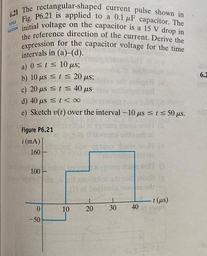 ASPICE
MULTISIM
6.21 The rectangular-shaped current pulse shown in
initial voltage on the capacitor is a 15 V drop in
Fig. P6.21 is applied to a 0.1 uF capacitor. The
the reference direction of the current. Derive the
expression for the capacitor voltage for the time
intervals in (a)–(d).
a) 0 st = 10 us;
b) 10 us st = 20 us;
ad og
c) 20 us <ts 40 us
otioneel
d) 40 us <t <
e) Sketch v(t) over the interval - 10 us st s 50 us.
6.2
Figure P6.21
i (mA)
160
100
onoluloze
al boniside 1
-t (us)
I
20
0
10
30
40
-50