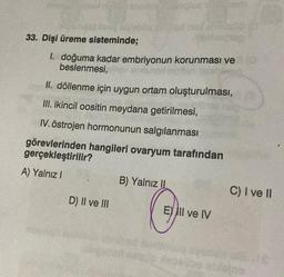 33. Dişi üreme sisteminde;
1. doğuma kadar embriyonun korunması ve
beslenmesi,
II. döllenme için uygun ortam oluşturulması,
III. ikincil oositin meydana getirilmesi,
IV. östrojen hormonunun salgılanması
görevlerinden hangileri ovaryum tarafından
gerçekleştirilir?
A) Yalnız!
B) Yalnız II
C) I ve II
D) Il ve III
EY III ve IV