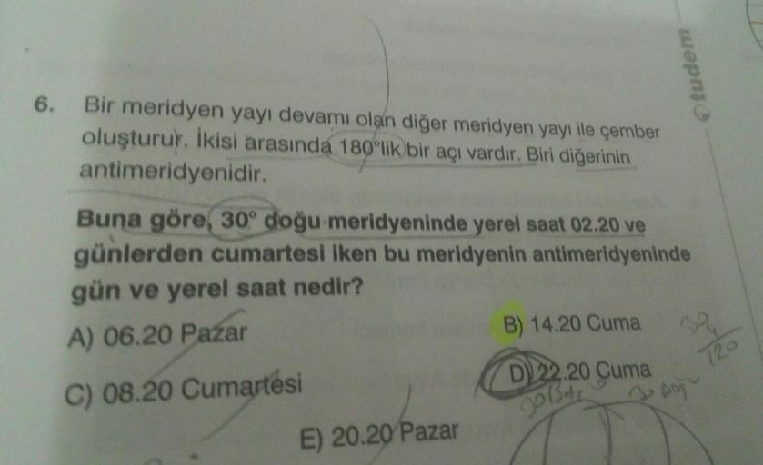 tudem
6. Bir meridyen yayı devamı olan diğer meridyen yayı ile çember
oluşturur. İkisi arasında 180°lik bir acı vardır. Biri diğerinin
antimeridyenidir.
Buna göre, 30° doğu meridyeninde yerel saat 02.20 ve
günlerden cumartesi iken bu meridyenin antimeridyeninde
gün ve yerel saat nedir?
A) 06.20 Pazar
B) 14.20 Cuma
C) 08.20 Cumartesi
D) 22.20 Cuma
E) 20.20 Pazar
py
12