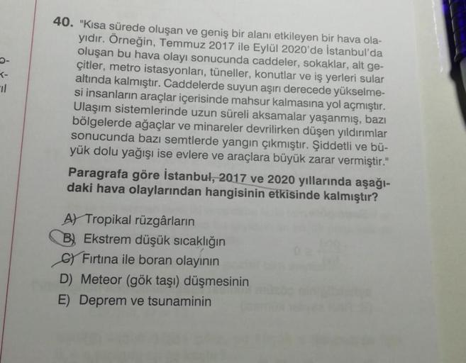 T-
40. "Kısa sürede oluşan ve geniş bir alanı etkileyen bir hava ola-
yıdır. Örneğin, Temmuz 2017 ile Eylül 2020'de İstanbul'da
oluşan bu hava olayı sonucunda caddeler, sokaklar, alt ge-
çitler, metro istasyonları, tüneller, konutlar ve iş yerleri sular
altında kalmıştır. Caddelerde suyun aşırı derecede yükselme-
si insanların araçlar içerisinde mahsur kalmasına yol açmıştır.
Ulaşım sistemlerinde uzun süreli aksamalar yaşanmış, bazı
bölgelerde ağaçlar ve minareler devrilirken düşen yıldırımlar
sonucunda bazı semtlerde yangın çıkmıştır. Şiddetli ve bü-
yük dolu yağışı ise evlere ve araçlara büyük zarar vermiştir."
Paragrafa göre İstanbul, 2017 ve 2020 yıllarında aşağı-
daki hava olaylarından hangisinin etkisinde kalmıştır?
A) Tropikal rüzgârların
B) Ekstrem düşük sıcaklığın
Fırtına ile boran olayının
D) Meteor (gök taşı) düşmesinin
E) Deprem ve tsunaminin