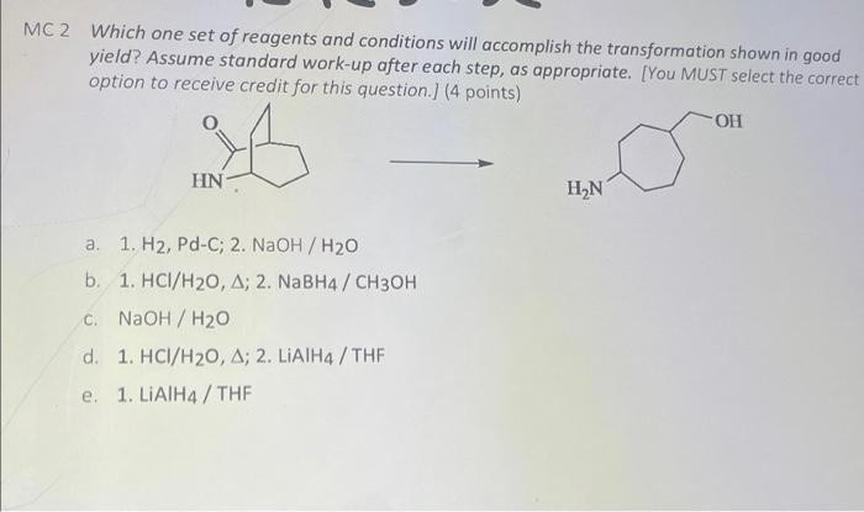 MC2 Which one set of reagents and conditions will accomplish the transformation shown in good
yield? Assume standard work-up after each step, as appropriate. [You MUST select the correct
option to receive credit for this question.) (4 points)
OH
HN
HỌN
a. 1. H2, Pd-C; 2. NaOH / H20
b. 1. HCI/H20, A; 2. NaBH4 / CH3OH
C. NaOH / H20
d. 1. HCI/H20, A; 2. LIATH4 / THF
e. 1. LiAlH4 / THE