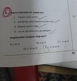 11.
8. Plazma hâlindeki bir madde için,
1. Toplam yükü sıfırdır.
II. İçeriğinde yüklü tanecik bulundurmaz.
III. Elektrik akımını iletir,
IV. Isı ve ışık emisyonu gerçekleştirir.
yargılarından hangileri doğrudur?
A) I ve IV
B) II ve III
C) I, III ve IV
D) II, III ve IV ÈXI, II, III ve IV
CH
29
