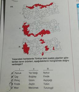 ric
E
14.
III
Yukarıdaki haritalarda Türkiye'deki üretim alanları gös-
terilen tarım ürünleri, aşağıdakilerin hangisinde doğru
verilmiştir?
1
II
III
Nohut
A Pamuk
B) Çay
Pirinç
Fındık
E) Misir
Yer fıstığı
Buğday
Üzüm
Zeytin
Mercimek
Fındık
Ayçiçeği
Tütün
Turunçgil
