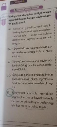 COGRAFIK
Kazan Dorey Sorular
Türkiye'nin akarsuları ile ilgili olarak
aşağıdakilerden hangisi söylendiğin-
de yanlış olur?
1
1
1
A) Türkiye'nin genellikle yarı kurak ik-
lim koşullarına ve küçük akarsu hav-
zalanına sahip olması, akarsuların
debilerinin dü