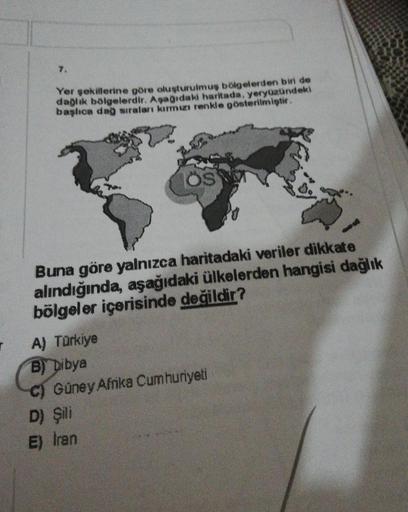Yer sekillerine göre oluşturulmuş bölgelerden bin de
daglık bölgelerdir. Aşadaki haritada, yeryüzündeki
başhoa dag siraları kırmu renkle gösterilmiştir.
S
Buna göre yalnızca haritadaki veriler dikkat e
alındığında, aşağıdaki ülkelerden hangisi dağlık
bölgeler içerisinde değildir?
A) Türkiye
B) Libya
C) Güney Afrika Cumhuriyeti
D) Şili
E) Iran