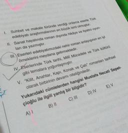 1. Sohbet ve makale türünde verdiği onlarca eserle Türk
edebiyatı araştırmalarının en büyük ismi olmuştur.
II. Sanat hayatında roman dışında hikâye ve tiyatro oyun-
ları da yazmıştır.
III. Eserleri edebiyatımızdaki nehir roman anlayışının en iyi
örneklerini meydana getirmektedir.
IV. Eserlerinde Türk tarihi, Milli Mücadele ve Türk kültürü
gibi temalara yoğunlaşmıştır.
V. "Kilit, Anahtar, Kapı, Konak ve Çatı" romanları tarihsel
olarak birbirinin devamı niteliğindedir.
Yukarıdaki cümlelerden hangisi Mustafa Necati Sepet-
çioğlu ile ilgili yanlış bir bilgidir?
E) V
D) IV
C) III
B) 11
A) 1
