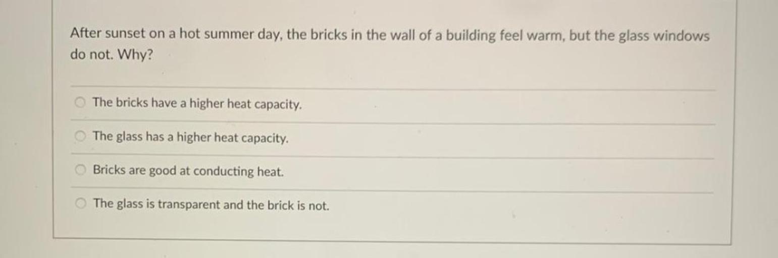 After sunset on a hot summer day, the bricks in the wall of a building feel warm, but the glass windows
do not. Why?
The bricks have a higher heat capacity.
The glass has a higher heat capacity.
Bricks are good at conducting heat.
The glass is transparent and the brick is not.