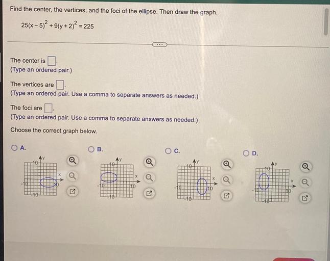 Find the center, the vertices, and the foci of the ellipse. Then draw the graph.
25(x - 5)2 +9(y + 2)2 = 225
+
..
The center is
(Type an ordered pair.)
The vertices are
(Type an ordered pair. Use a comma to separate answers as needed.)
The foci are
(Type an ordered pair. Use a comma to separate answers as needed.)
Choose the correct graph below.
A.
B.
Oc.
OD.
a
-100
LY
7
10
