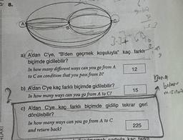 C
A
that
B
GO
3.14 h
9
a) A'dan C'ye, "B'den geçmek koşuluyla" kaç farklı
biçimde gidilebilir?
In how many different ways can you go from A
12
to Con condition that you pass from B?
Bang
beper
1
15
?
b) A'dan C'ye kaç farklı biçimde gidilebilir?
In how many ways can you go from A to C?
misinA
c) A'dan C'ye kaç farklı biçimde gidilip tekrar geri
dönülebilir?
In how many ways can you go from A to C
and return back?
225
NLARI
mol cartila kar farkın
