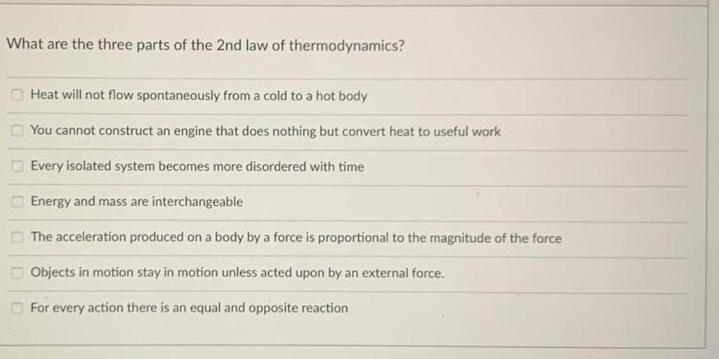 What are the three parts of the 2nd law of thermodynamics?
Heat will not flow spontaneously from a cold to a hot body
You cannot construct an engine that does nothing but convert heat to useful work
Every isolated system becomes more disordered with time
Energy and mass are interchangeable
The acceleration produced on a body by a force is proportional to the magnitude of the force
Objects in motion stay in motion unless acted upon by an external force.
For every action there is an equal and opposite reaction