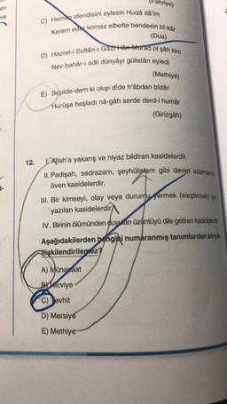 hriye)
en
ve
C) Hemag efendisini eylesin Hudà dâ'im
Kerem eder komaz elbette bendesin bî-kår
(Dua)
D) Hazret-i Sultân-ı Gazi Hen Aurad ol şâh kim
Nev-bahar- adli dünyâyı gülistân eyledi
(Methiye)
E) Sepide-dem ki olup dide hâbdan bidar
Hurûşa başladı nå-gâh serde derd-i humar
(Girizgah)
12.
1-
1. Allah'a yakarış ve niyaz bildiren kasidelerdir.
II. Padişah, sadrazam, şeyhülislam gibi devlet adamlarını
öven kasidelerdir.
III. Bir kimseyi, olay veya durumu germek (eleştirmek) için
yazılan kasidelerdir
IV. Birinin ölümünden duyutan üzüntüyü dile getiren kasidelerdir.
Aşağıdakilerden
hangisi numaranmış tanımlardan biriyle
lişkilendirilemez?
A) Münacaat
By Micviye
C) Jevhit
D) Mersiye
E) Methiye
