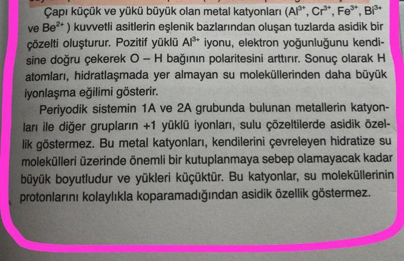 3
-
Çapı küçük ve yükü büyük olan metal katyonları (A13+, Cr3+, Fe3+, BiS+
ve Be2+ ) kuvvetli asitlerin eşlenik bazlarından oluşan tuzlarda asidik bir
çözelti oluşturur. Pozitif yüklü A18+ iyonu, elektron yoğunluğunu kendi-
sine doğru çekerek O-H bağının p