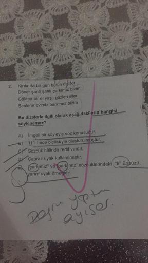 Kirilir da bir gün bütün dişliler
Döner şanlı şanlı çarkımız bizim
Gökten bir el yaşlı gözleri siler
Şenlenir evimiz barkımız bizim
Bu dizelerle ilgili olarak aşağıdakilerin hangisi
söylenemez?
A) Imgeli bir söyleyiş söz konusudur.
-B) 11'li hece ölçüsüyle