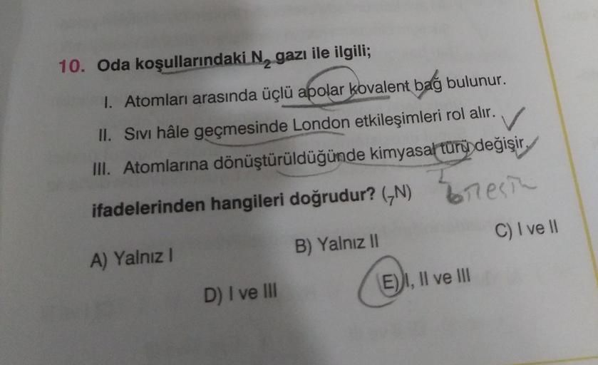 10. Oda koşullarındaki N, gazı ile ilgili;
1. Atomları arasında üçlü apolar kovalent bağ bulunur.
II. Sivi hâle geçmesinde London etkileşimleri rol alır.
✓
III. Atomlarına dönüştürüldüğünde kimyasal türü değişir
ifadelerinden hangileri doğrudur? (N) mesin
