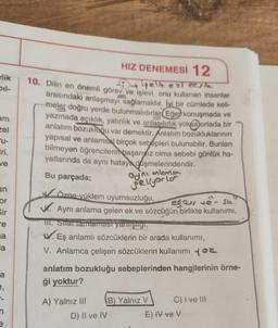 elik
bil-
am
zel
F
-u-
iri.
we
HIZ DENEMESİ 12
10. Dilin en önemli görev ve işlevi, onu kullanan insanlar
fiyelik ezi eeste
arasındaki anlaşmayı sağlamaktır. İyi bir cümlede keli-
meler doğru yerde bulunmalıdırlar
Eğer konuşmada ve
yazmada açıklık, yalınlık ve anlaşılırlık yok@ortada bir
anlatım bozukluğu var demektir. Anlatım bozukluklarının
yapısal ve anlamsal birçok sebepleri bulunabilir. Bunları
bilmeyen öğrencilerin
başarısız olma sebebi günlük ha-
yatlarında da aynı hataya düşmelerindendir.
Bu parçada;
Vözne-vüklem uyumsuzluğu,
W. Aynı anlama gelen ek ve sözcüğün birlikte kullanımı,
TII. Strat tamtamast yanlışlıgi,
w
Eş anlamlı sözcüklerin bir arada kullanımı,
V. Anlamca çelişen sözcüklerin kullanımı y ez
antona
ayni
genyorla
ege, ve- sa
an
or
Sir
re
na
la
a
e,
anlatım bozukluğu sebeplerinden hangilerinin örne-
ği yoktur?
n
e
A) Yalnız III B) Yalnız V C) I ve III
D) II ve IV E) IV ve V