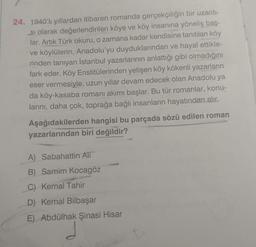 24. 1940'li yıllardan itibaren romanda gerçekçiliğin bir uzantı-
si olarak değerlendirilen köye ve köy insanına yöneliş baş-
lar. Artık Türk okuru, o zamana kadar kendisine tanıtılan köy
ve köylülerin, Anadolu'yu duyduklarından ve hayal ettikle-
rinden tanıyan İstanbul yazarlarının anlattığı gibi olmadığını
fark eder. Köy Enstitülerinden yetişen köy kökenli yazarların
eser vermesiyle, uzun yıllar devam edecek olan Anadolu ya
da köy-kasaba romanı akımı başlar. Bu tür romanlar, konu-
larını, daha çok, toprağa bağlı insanların hayatından alır.
Aşağıdakilerden hangisi bu parçada sözü edilen roman
yazarlarından biri değildir?
A) Sabahattin Ali
B) Samim Kocagöz
C) Kemal Tahir
D) Kemal Bilbaşar
E) Abdülhak Şinasi Hisar