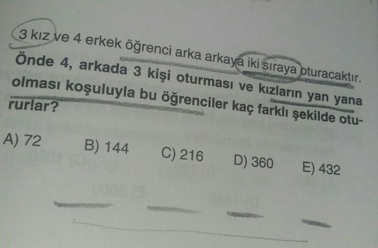 3 kız ve 4 erkek öğrenci arka arkaya iki sıraya oturacaktır.
önde 4, arkada 3 kişi oturması ve kızların yan yana
olması koşuluyla bu öğrenciler kaç farklı şekilde otu-
rurlar?
A) 72
B) 144
C) 216
D) 360
E) 432
