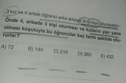 3 kız ve 4 erkek öğrenci arka arkaya iki sıraya oturacaktır.
önde 4, arkada 3 kişi oturması ve kızların yan yana
olması koşuluyla bu öğrenciler kaç farklı şekilde otu-
rurlar?
A) 72
B) 144
C) 216
D) 360
E) 432
