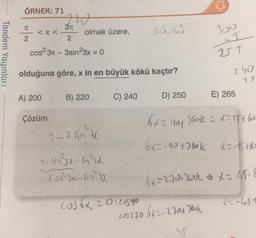 SI
ÖRNEK: 71
210
TT
371
<x<
olmak üzere,
Sina cosa
3oo
2
2
Tandem Yayınları
cos23x - 3sin23x = 0
VT
olduğuna göre, x in en büyük kökü kaçtır?
240
1
A) 200
B) 220
C) 240
D) 250
E) 265
6-90f
Gok - t - 15760
Çözüm
1-2 sin &
6x=-924860k = k to
1-sin3t - sint
Cos2x-sin)
6x = 272+70k = x= 456
cosbx = 0: cosao
--464
203 270 642-2704 Jook
us
