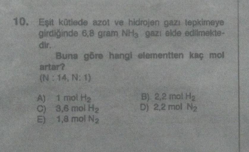 10. Eşit kütlede azot ve hidrojen gazı tepkimeye
girdiğinde 6,8 gram NHg gazı elde edilmekte-
dir
Buna göre hangi elementten kaç mol
artar?
(N: 14. N:1)
A) 1 mol He
c) 3,8 mol H2
5) 1,8 mol Na
B) 2,2 mol H
D) 2,2 mol Ne