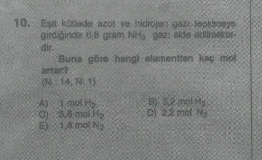 10. Eşit kütlede azot ve hidrojen gazı tepkimeye
girdiğinde 6,8 gram NHg gazı elde edilmekte-
dir
Buna göre hangi elementten kaç mol
artar?
(N: 14. N:1)
A) 1 mol He
c) 3,8 mol H2
5) 1,8 mol Na
B) 2,2 mol H
D) 2,2 mol Ne
