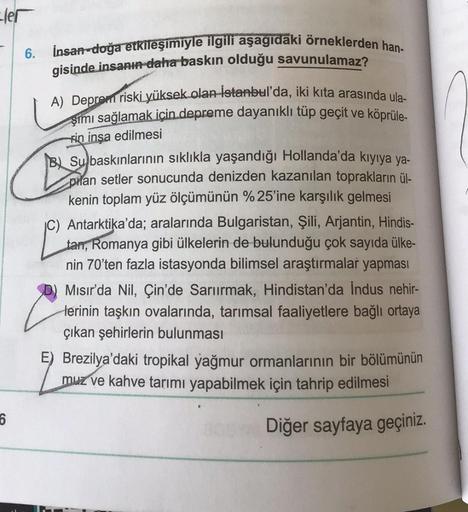 6.
ler
insan-doğa etkileşimiyle ilgili aşagidaki örneklerden han-
gisinde insanı daha baskın olduğu savunulamaz?
A) Deprem riski yüksek olan İstanbul'da, iki kita arasında ula-
şimi sağlamak için depreme dayanıklı tüp geçit ve köprüle-
kin inşa edilmesi
BL