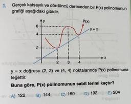 1. Gerçek katsayılı ve dördüncü dereceden bir P(x) polinomunun
grafiği aşağıdaki gibidir.
Ay
P(x)
6
y = X
4
2
→X
2
3
4
y = x doğrusu (2, 2) ve (4, 4) noktalarında P(x) polinomuna
teğettir.
9100 a
Buna göre, P(x) polinomunun sabit terimi kaçtır?
A) 122 B) 144C) 160
D) 1921 E) 204
Silişimi
