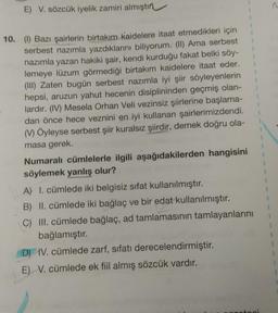 E) V. sözcük iyelik zamiri almıştın
1
1
1
1
1
1
1
10. (1) Bazı şairlerin birtakım Kaidelere itaat etmedikleri için
serbest nazımla yazdıklarını biliyorum. (II) Ama serbest
nazımla yazan hakiki şair, kendi kurduğu fakat belki söy-
lemeye lüzum görmediği birtakım kaidelere itaat eder.
(III) Zaten bugün serbest nazımla iyi şiir söyleyenlerin
hepsi, aruzun yahut hecenin disiplininden geçmiş olan-
lardır. (IV) Mesela Orhan Veli vezinsiz şiirlerine başlama-
dan önce hece veznini en iyi kullanan şairlerimizdendi.
(V) Öyleyse serbest şiir kuralsız şiirdir, demek doğru ola-
masa gerek.
Numaralı cümlelerle ilgili aşağıdakilerden hangisini
söylemek yanlış olur?
A) I. cümlede iki belgisiz sifat kullanılmıştır.
B) II. cümlede iki bağlaç ve bir edat kullanılmıştır.
C) III. cümlede bağlaç, ad tamlamasının tamlayanlarını
bağlamıştır.
D) IV. cümlede zarf, sıfatı derecelendirmiştir.
E) V. cümlede ek fiil almış sözcük vardır.
1
1
1
1
1