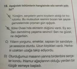 19. Aşağıdaki bölümlerin hangisinde söz sanatı yok-
tur?
,
\) Yüreğim, serçelerin yerini kirpilerin aldığı bir ko-
ruluktu. Bu mutsuzluk resmini bozan tek şeyse
gamzelerinde çırpınan gün ışığıydı.
B. Söke Ovası'nda ekinlerin düğünü vardı. Ey aci-
dan damıtılmış yaşama sevinci! Sen ne güzel,
ne değerlisin.
C) Yılların yorgunu, emektar, sapsarı bir sandalye-
ye sessizce oturdu. Uzun kirpikleri vardı. Herke-
si uzaktan uzağa takip ediyordu.
Oturduğumuz masanın yanına birdenbire serçe-
ler kondu. Ihlamur ağaçlarının olduğu yerden bir
rüzgâr esmeye başladı.