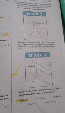 18. Gerçel sayılarda tanımlı y = f(x) fonksiyonunun ve ikinci tü-
revinin grafiği bir bilgisayar programı yardımıyla dik koordi-
nat düzleminde çiziliyor. Daha sonra yapılan çizimde x ek-
seni kaldırılarak aşağıdaki görüntü elde ediliyor.
W
Y
er vardır?
E) 5
Kadir, Fatih, Özgür adlı üç öğrenciden f fonksiyonunun
birinci türevinin grafiğini çizmeleri istenmiş bu öğrenciler
de sırasıyla dy, dą, dz doğrularını aşağıdaki gibi çizmiş-
lerdir.
AY
di
MAESTRY
d2
d3
Buna göre, öğrencilerin çizdiği grafiklerden hangileri f
fonksiyonunun birinci türevinin grafiği olabilir?
C) Yalnız dz
plamı 64,
5re, a + b
B) Yalnız dz
A) Yalnız d
E) d,, d, ve de
D) d, ve d2
E) 4
