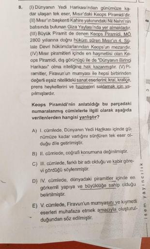 8.
(1) Dünyanın Yedi Harikası'ndan günümüze ka-
dar ulaşan tek eser, Mısır'daki Keops Piramidi'dir.
(11) Mısır'in başkenti Kahire yakınındaki Nil Nehri'nin
batısında bulunan Giza Yaylası'nda yer almaktadır.
(111) Büyük Piramit de denen Keops Piramidi. MÖ
2