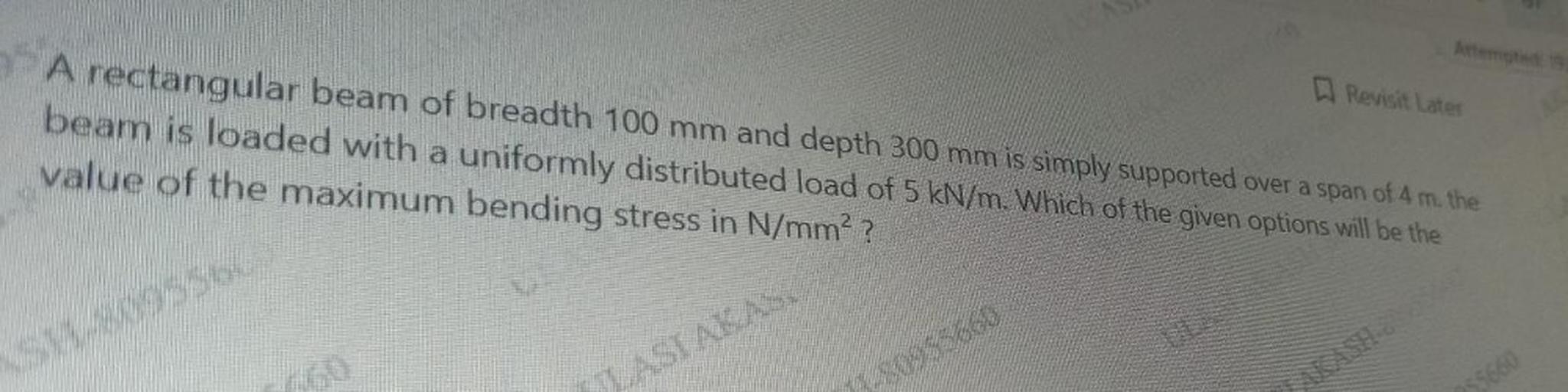 Revisit Later
A rectangular beam of breadth 100 mm and depth 300 mm is simply supported over a span of 4 m. the
beam is loaded with a uniformly distributed load of 5 kN/m. Which of the given options will be the
value of the maximum bending stress in N/mm²?
so
LASIAKAS
30953660
$5660