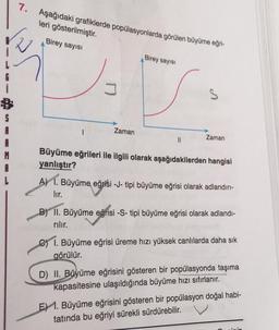 7. Aşağıdaki grafiklerde popülasyonlarda görülen büyüme eğri-
leri gösterilmiştir.
Birey sayısı
Birey sayisi
S
S
Zaman
11
Zaman
Büyüme eğrileri ile ilgili olarak aşağıdakilerden hangisi
yanlıştır?
A) 1. Büyüme eğrisi - J- tipi büyüme eğrisi olarak adlandırı-
lir.
B) II. Büyüme eğrisi -S- tipi büyüme eğrisi olarak adlandı-
rılır.
c) 1. Büyüme eğrisi üreme hızı yüksek canlılarda daha sık
görülür.
D) II. Büyüme eğrisini gösteren bir popülasyonda taşıma
kapasitesine ulaşıldığında büyüme hızı sıfırlanır.
E) 1. Büyüme eğrisini gösteren bir popülasyon doğal habi-
tatında bu eğriyi sürekli sürdürebilir.
