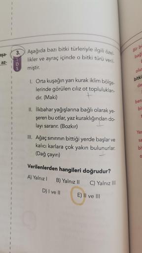 !
3.
Aşağıda bazı bitki türleriyle ilgili özel-
likler ve ayraç içinde o bitki türü veril-
aşa-
Bir bd
bağ
-
az-
D
S
miştir.
olus
bitki
de
1. Orta kuşağın yarı kurak iklim bölge-
lerinde görülen ciliz ot toplulukları-
dır. (Maki)
t
1
ben:
bi
II. İlkbahar yağışlarına bağlı olarak ye-
şeren bu otlar, yaz kuraklığından do-
layı sararır. (Bozkır)
Yer
sa
III. Ağaç sınırının bittiği yerde başlar ve
kalıcı karlara çok yakın bulunurlar.
(Dağ çayırı)
bit
0
Verilenlerden hangileri doğrudur?
A) Yalnız! B) Yalnız 11
C) Yalnız III
D) I ve II
E) Il ve III
1